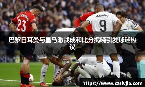 巴黎日耳曼与皇马激战成和比分揭晓引发球迷热议